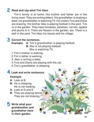 77
Correct the sentences.
Example:	A:	Tim’s grandmother is playing football.
	B:	She is not playing football.
		 She is watching TV.
1.	Tim’s mother is walking.
2.	Tim’s father is working.
3. Alex is writing a letter.
4.	Tina and Diana are playing with the cat.
5.	Tim’s grandfather is sleeping.
Read and say what Tim likes.
Tim’s family is at home. His mother and father are in the
living‑room. They are writing letters. His grandfather is reading a
book, his grandmother is watching TV. His sisters Tina and Diana
are drawing. His brother Alex is playing football in the yard. Tim
is in the garden. They have tomatoes, potatoes, carrots, apples
and plums in it. There are flowers in the garden, too. There is a
well in the yard. Tim likes his house and his village.
Write what your
grandmother and
grandfather have
in their garden.
 