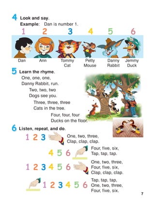 7
Look and say.
Example:	 Dan is number 1.
4
Dan Ann Tommy
Cat
Petty
Mouse
Danny
Rabbit
Jemmy
Duck
1 2 3 4 5 6
5 Learn the rhyme.
Listen, repeat, and do.
One, one, one,
Danny Rabbit, run.
Two, two, two
Dogs see you.
Three, three, three
Cats in the tree.
Four, four, four
Ducks on the floor.
6
One, two, three,
Clap, clap, clap.
Four, five, six,
Tap, tap, tap.
One, two, three,
Four, five, six,
Clap, clap, clap.
1 2
4 5
3
6
1 2 3 4 5 6
Tap, tap, tap,
One, two, three,
Four, five, six.
1 2 3 4 5 6
 