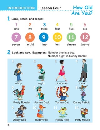 8
INTRODUCTION Lesson Four How Old
Are You?
1 Look, listen, and repeat.
2
1
one
2
two
3
three
4
four
5
five
6
six
121110987
seven eight nine ten eleven twelve
Tommy Cat
Petty Mouse
Danny RabbitJemmy Duck
a boy a girl a woman a man
Rusty Rooster
Doggy Dog Ruddy Fox Hoppy Frog
1 2 3 4
5 6 7 8
9 10 11 12
Look and say. Examples:	 Number one is a boy.
	 Number eight is Danny Rabbit.
 