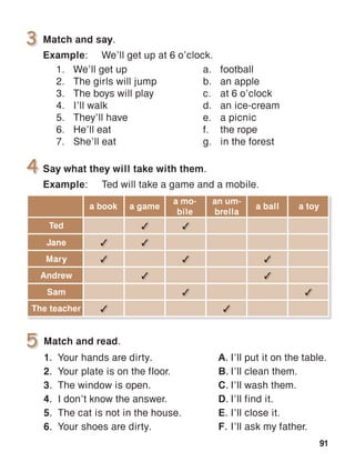 91
3 3
3 3
3 3 3
3 3
3 3
3 3
Match and read.
1.	 Your hands are dirty.
2.	 Your plate is on the floor.
3.	 The window is open.
4.	 I don’t know the answer.
5.	 The cat is not in the house.
6.	 Your shoes are dirty.
A.	I’ll put it on the table.
B.	I’ll clean them.
C.	I’ll wash them.
D.	I’ll find it.
E.	I’ll close it.
F.	I’ll ask my father.
 