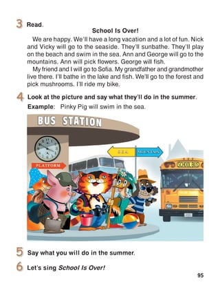 95
School Is Over!
We are happy. We’ll have a long vacation and a lot of fun. Nick
and Vicky will go to the seaside. They’ll sunbathe. They’ll play
on the beach and swim in the sea. Ann and George will go to the
mountains. Ann will pick flowers. George will fish.
My friend and I will go to Sofia. My grandfather and grandmother
live there. I’ll bathe in the lake and fish. We’ll go to the forest and
pick mushrooms. I’ll ride my bike.
Let’s sing School Is Over!
 