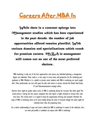 Careers After MBA In 
While there is a constant splurge into Management studies which has been experienced in the past decade, the number of job opportunities offered remains plentiful. With various domains and specialisations which vouch for premium careers, MBA in management still comes-out as one of the most preferred choices. 
MBA marketing is truly one of the best opportunities and courses any individual planning a management degree can undertake. There surely is a vast scope in every sector and perspective for the marketing post graduates in MBA. Whether it is a public or private sector students with MBA in marketing are much sought after. These professionals can very well aspire for jobs and careers in various verticals like Retail, Real Estate, IT and Telecommunications amongst others. 
However there might be qualms about career in MBA in marketing during the recession. But think again! The actual picture is during this low season; companies face and require a higher demand to increase their sales even more. This critical move is in regard to keep the organizations thriving and sustained. Therefore the scope of MBA in marketing seems to be never-ending during the times of recession though the salary might be relatively lower than the prospering times. 
For a better understanding of scope and careers offered by MBA in marketing in context of the industries, here are some job profiles a candidate can expect after MBA in marketing:  