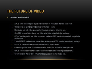 THE FUTURE OF VIDEO
• Metrics & Adoption Rates
• 22% of small business plan to post video content on YouTube in the next fiscal year.
• Online video ad spending will double over the next 4 years.
• Rich Media ads with video generate 6x the views compared to banner ads.
• Over 90% of advertisers plan to use video advertising networks in the next year.
• 87% of brand agencies use video for content marketing. 76% plan to increase their usage in the
coming year.
• 7 out of 10 B2B marketers use online video, an increase of 35% from the same time a year ago.
• 40% of all QR codes take the user to some form of video content.
• Click through rates rose 7-13% when the word ‘video’ was included in the subject line.
• 65% of senior executives have visited a vendor website after watching video content.
• Google predicts that by 2015 50% of all display ads will be rich media ads.
 