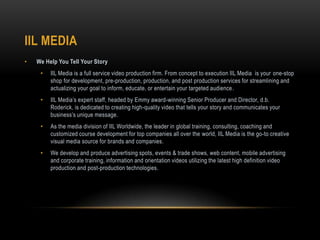 IIL MEDIA
• We Help You Tell Your Story
• IIL Media is a full service video production firm. From concept to execution IIL Media is your one-stop
shop for development, pre-production, production, and post production services for streamlining and
actualizing your goal to inform, educate, or entertain your targeted audience.
• IIL Media’s expert staff, headed by Emmy award-winning Senior Producer and Director, d.b.
Roderick, is dedicated to creating high-quality video that tells your story and communicates your
business’s unique message.
• As the media division of IIL Worldwide, the leader in global training, consulting, coaching and
customized course development for top companies all over the world, IIL Media is the go-to creative
visual media source for brands and companies.
• We develop and produce advertising spots, events & trade shows, web content, mobile advertising
and corporate training, information and orientation videos utilizing the latest high definition video
production and post-production technologies.
 