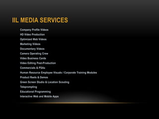 IIL MEDIA SERVICES
Company Profile Videos
HD Video Production
Optimized Web Videos
Marketing Videos
Documentary Videos
Camera Operating Crew
Video Business Cards
Video Editing Post-Production
Commercials & PSAs
Human Resource Employee Visuals / Corporate Training Modules
Product Reels & Demos
Green Screen Studio & Location Scouting
Teleprompting
Educational Programming
Interactive Web and Mobile Apps
 