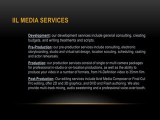 IIL MEDIA SERVICES
Development: our development services include general consulting, creating
budgets, and writing treatments and scripts.
Pre-Production: our pre-production services include consulting, electronic
storyboarding, studio and virtual set design, location scouting, scheduling, casting
and actor rehearsals.
Production: our production services consist of single or multi camera packages
for professional in-studio or on-location productions, as well as the ability to
produce your video in a number of formats, from Hi-Definition video to 35mm film.
Post-Production: Our editing services include Avid Media Composer or Final Cut
Pro editing, offer 2D and 3D graphics, and DVD and Flash authoring. We also
provide multi-track mixing, audio sweetening and a professional voice-over booth.
 