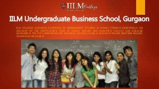 IILM Undergraduate Business School, Gurgaon
IILM COLLEGE GURGAON EXPERTISE IN MANAGEMENT STUDIES IS HIGHLY PRAISED ESSENTIALLY ON
ACCOUNT OF THE INSTITUTION’S TEAM OF HIGHLY SKILLED AND QUALIFIED FACULTY. IILM COLLEGE
GURGAON IS THE TOP UNDERGRADUATE BUSINESS SCHOOLS IN DELHI NCR AND PROVIDE BEST BBA DEGREE
COURSES IN DELHI NCR.
 