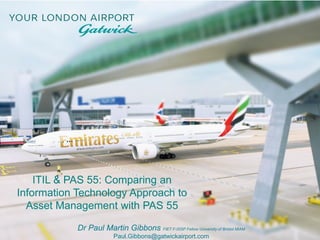 ITIL & PAS 55: Comparing an
Information Technology Approach to
Asset Management with PAS 55
Dr Paul Martin Gibbons FIET F-ISSP Fellow University of Bristol MIAM
Paul.Gibbons@gatwickairport.com
 