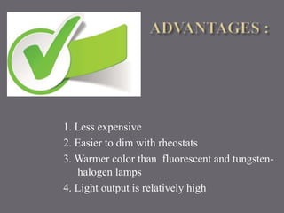 1. Less expensive 
2. Easier to dim with rheostats 
3. Warmer color than fluorescent and tungsten-halogen 
lamps 
4. Light output is relatively high 
 