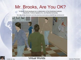 Team Training in
Virtual Worlds© 2008, IIL: Dev Overview Presentation
Mr. Brooks, Are You OK?
A Virtual World developed as a collaboration of the Karolinska Institutet,
Stockholm, Forterra Systems Inc, and Stanford University
See video at http://forterrainc.com/index.php/resources/screens-a-video/99-high-school-cpr-wm
 