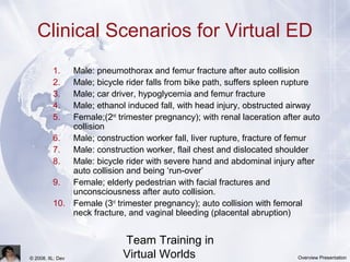 Team Training in
Virtual Worlds© 2008, IIL: Dev Overview Presentation
Clinical Scenarios for Virtual ED
1. Male: pneumothorax and femur fracture after auto collision
2. Male; bicycle rider falls from bike path, suffers spleen rupture
3. Male; car driver, hypoglycemia and femur fracture
4. Male; ethanol induced fall, with head injury, obstructed airway
5. Female;(2nd
trimester pregnancy); with renal laceration after auto
collision
6. Male; construction worker fall, liver rupture, fracture of femur
7. Male: construction worker, flail chest and dislocated shoulder
8. Male: bicycle rider with severe hand and abdominal injury after
auto collision and being ‘run-over’
9. Female; elderly pedestrian with facial fractures and
unconsciousness after auto collision.
10. Female (3rd
trimester pregnancy); auto collision with femoral
neck fracture, and vaginal bleeding (placental abruption)
 