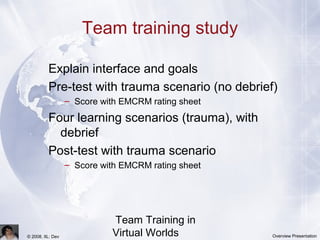 Team Training in
Virtual Worlds© 2008, IIL: Dev Overview Presentation
Team training study
Explain interface and goals
Pre-test with trauma scenario (no debrief)
– Score with EMCRM rating sheet
Four learning scenarios (trauma), with
debrief
Post-test with trauma scenario
– Score with EMCRM rating sheet
 