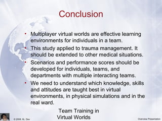 Team Training in
Virtual Worlds© 2008, IIL: Dev Overview Presentation
Conclusion
• Multiplayer virtual worlds are effective learning
environments for individuals in a team.
• This study applied to trauma management. It
should be extended to other medical situations.
• Scenarios and performance scores should be
developed for individuals, teams, and
departments with multiple interacting teams.
• We need to understand which knowledge, skills
and attitudes are taught best in virtual
environments, in physical simulations and in the
real ward.
 