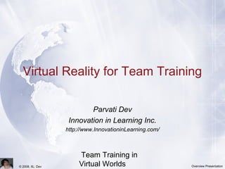 Team Training in
Virtual Worlds© 2008, IIL: Dev Overview Presentation
Virtual Reality for Team Training
Parvati Dev
Innovation in Learning Inc.
http://www.InnovationinLearning.com/
 