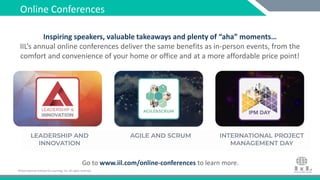 ©International Institute for Learning, Inc. All rights reserved.©International Institute for Learning, Inc. All rights reserved.
Inspiring speakers, valuable takeaways and plenty of “aha” moments…
IIL’s annual online conferences deliver the same benefits as in-person events, from the
comfort and convenience of your home or office and at a more affordable price point!
Go to www.iil.com/online-conferences to learn more.
Online Conferences
 