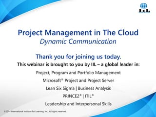 ©2014 International Institute for Learning, Inc., All rights reserved. 1Intelligence, Integrity and Innovation©2014 International Institute for Learning, Inc., All rights reserved.
Thank you for joining us today.
This webinar is brought to you by IIL – a global leader in:
Project, Program and Portfolio Management
Microsoft® Project and Project Server
Lean Six Sigma | Business Analysis
PRINCE2® | ITIL®
Leadership and Interpersonal Skills
Project Management in The Cloud
Dynamic Communication
 