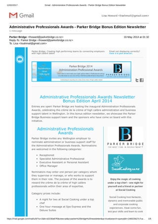 12/02/2017 Gmail - Administrative Professionals Awards - Parker Bridge Bonus Edition Newsletter
https://mail.google.com/mail/u/0/?ui=2&ik=d2230a87f0&view=pt&q=parker%20bridge%20newsletter&qs=true&search=query&th=146023b27c7ca… 1/5
Lisa Howard <lisahmail@gmail.com>
Administrative Professionals Awards - Parker Bridge Bonus Edition Newsletter
1 message
Parker Bridge <lhoward@parkerbridge.co.nz> 16 May 2014 at 01:32
Reply-To: Parker Bridge <lhoward@parkerbridge.co.nz>
To: Lisa <lisahmail@gmail.com>
Parker Bridge; Creating high performing teams by connecting employers
with high calibre talent
Email not displaying correctly?
View it in your browser.
Administrative Professionals Awards Newsletter
Bonus Edition April 2014
Entries are open! Parker Bridge are hosting the inaugural Administration Professionals
Awards, celebrating the crème de la crème of high calibre administration and business
support talent in Wellington. In this bonus edition newsletter, we showcase the Parker
Bridge Business support team and the sponsors who have come on board with this
initiative.
Administrative Professionals
Awards
Parker Bridge invites any Wellington employer to
nominate administration or business support staff for
the Administration Professionals Awards. Nominations
are welcomed in the following categories:
Receptionist
Specialist Administrative Professional
Executive Assistant or Personal Assistant
Office Manager
Nominators may enter one person per category whom
they supervise or manage, or who works to support
them in their role. The purpose of the awards is to
reward the crème de la crème of high calibre
professionals within their area of expertise.
Category prizes include:
A night for two at Social Cooking under a top
chef
One hour massage at Spa Express and the
Deluxe Suites
Enjoy the magic of cooking
under a top chief – one night for
yourself and a friend or partner
at Social Cooking
Social Cooking host fantastic,
dynamic and memorable public
and corporate cooking
experiences. Have some fun,
test your skills and learn to cook
 