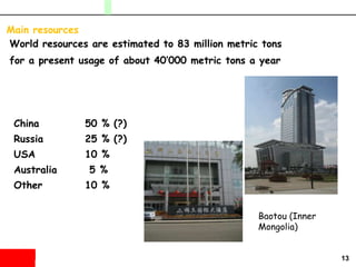13
Main resources
World resources are estimated to 83 million metric tons
for a present usage of about 40’000 metric tons a year
China 50 % (?)
Russia 25 % (?)
USA 10 %
Australia 5 %
Other 10 %
Baotou (Inner
Mongolia)
 