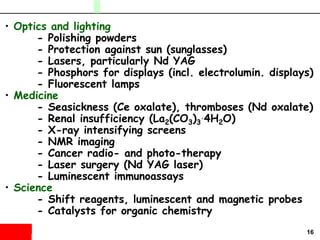 16
• Optics and lighting
- Polishing powders
- Protection against sun (sunglasses)
- Lasers, particularly Nd YAG
- Phosphors for displays (incl. electrolumin. displays)
- Fluorescent lamps
• Medicine
- Seasickness (Ce oxalate), thromboses (Nd oxalate)
- Renal insufficiency (La2(CO3)3
.4H2O)
- X-ray intensifying screens
- NMR imaging
- Cancer radio- and photo-therapy
- Laser surgery (Nd YAG laser)
- Luminescent immunoassays
• Science
- Shift reagents, luminescent and magnetic probes
- Catalysts for organic chemistry
 