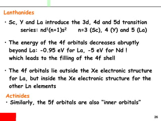 26
• Sc, Y and La introduce the 3d, 4d and 5d transition
series: nd1(n+1)s2 n=3 (Sc), 4 (Y) and 5 (La)
• The energy of the 4f orbitals decreases abruptly
beyond La: -0.95 eV for La, -5 eV for Nd !
which leads to the filling of the 4f shell
• The 4f orbitals lie outside the Xe electronic structure
for La, but inside the Xe electronic structure for the
other Ln elements
Lanthanides
Actinides
• Similarly, the 5f orbitals are also “inner orbitals”
 