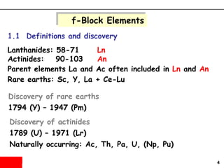 4
f-Block Elements
1.1 Definitions and discovery
Lanthanides: 58-71 Ln
Actinides: 90-103 An
Parent elements La and Ac often included in Ln and An
Rare earths: Sc, Y, La + Ce-Lu
Discovery of rare earths
1794 (Y) – 1947 (Pm)
Discovery of actinides
1789 (U) – 1971 (Lr)
Naturally occurring: Ac, Th, Pa, U, (Np, Pu)
 