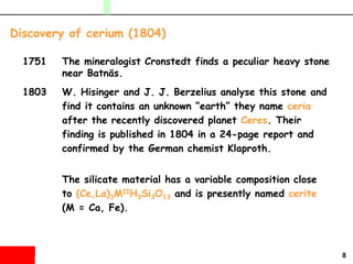 8
1751 The mineralogist Cronstedt finds a peculiar heavy stone
near Batnäs.
1803 W. Hisinger and J. J. Berzelius analyse this stone and
find it contains an unknown “earth” they name ceria
after the recently discovered planet Ceres. Their
finding is published in 1804 in a 24-page report and
confirmed by the German chemist Klaproth.
The silicate material has a variable composition close
to (Ce,La)3MIIH3Si3O13 and is presently named cerite
(M = Ca, Fe).
Discovery of cerium (1804)
 
