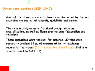 9
Most of the other rare earths have been discovered by further
analysing the two initial minerals, gadolinite and cerite.
The main techniques were fractional precipitation and
crystallisation, as well as flame spectroscopy (absorption and
emission).
These operations were tedious: for instance, 20 tons were
needed to produce 82 mg of element 61 by ion-exchange
separation techniques (61 = radioactive promethium), that is a
fraction equal to 4x10-12 !)
Other rare earths (1839-1947)
 