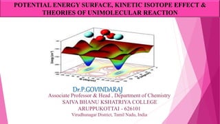 Dr.P.GOVINDARAJ
Associate Professor & Head , Department of Chemistry
SAIVA BHANU KSHATRIYA COLLEGE
ARUPPUKOTTAI - 626101
Virudhunagar District, Tamil Nadu, India
POTENTIAL ENERGY SURFACE, KINETIC ISOTOPE EFFECT &
THEORIES OF UNIMOLECULAR REACTION
 