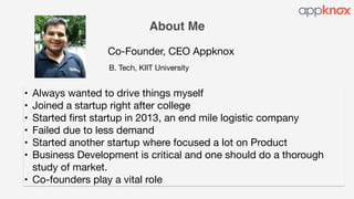 About Me
Co-Founder, CEO Appknox
• Always wanted to drive things myself

• Joined a startup right after college

• Started first startup in 2013, an end mile logistic company

• Failed due to less demand

• Started another startup where focused a lot on Product

• Business Development is critical and one should do a thorough
study of market.

• Co-founders play a vital role
B. Tech, KIIT University
 