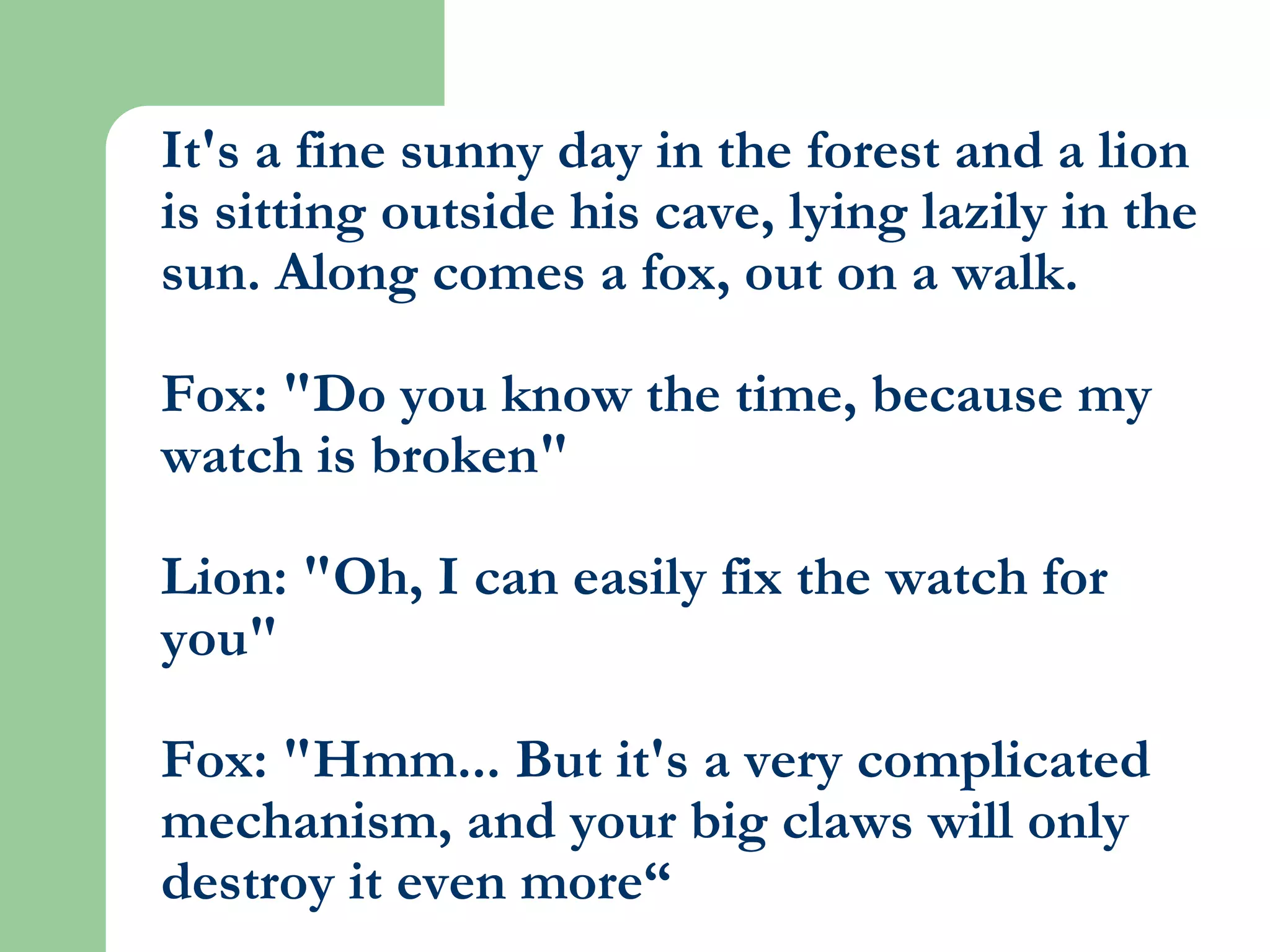 It's a fine sunny day in the forest and a lion is sitting outside his cave, lying lazily in the sun. Along comes a fox, out on a walk.Fox: "Do you know the time, because my watch is broken"Lion: "Oh, I can easily fix the watch for you"Fox: "Hmm... But it's a very complicated mechanism, and your big claws will only destroy it even more“ 