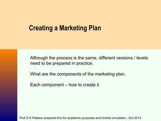 Creating a Marketing Plan
Although the process is the same, different versions / levels
need to be prepared in practice.
What are the components of the marketing plan.
Each component – how to create it
Prof S K Palekar prepared this for academic purposes and limited circulation : Oct 2014
 