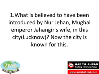 1.What is believed to have been introduced by Nur Jehan, Mughal emperor Jahangir's wife, in this city(Lucknow)? Now the city is known for this. www.marchahead.co.in 