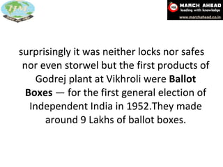 surprisingly it was neither locks nor safes nor even storwel but the first products of Godrej plant at Vikhroli were  Ballot Boxes  — for the first general election of Independent India in 1952.They made around 9 Lakhs of ballot boxes. 