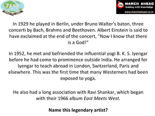 In 1929 he played in Berlin, under Bruno Walter's baton, three concerti by Bach, Brahms and Beethoven. Albert Einstein is said to have exclaimed at the end of the concert, "Now I know that there is a God!“ In 1952, Menuhin met and befriended the influential  yogi   B. K. S. Iyengar  before he had come to prominence outside  India . Menuhin arranged for Iyengar to teach abroad in  London ,  Switzerland ,  Paris  and elsewhere. This was the first time that many Westerners had been exposed to  yoga . In 1952, he met and befriended the influential yogi B. K. S. Iyengar before he had come to prominence outside India. He arranged for Iyengar to teach abroad in London, Switzerland, Paris and elsewhere. This was the first time that many Westerners had been exposed to yoga. He also had a long association with Ravi Shankar, which began with their 1966 album  East Meets West. Name this legendary artist? 