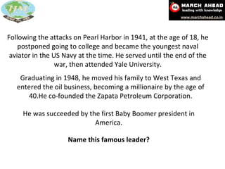 Following the attacks on Pearl Harbor in 1941, at the age of 18, he postponed going to college and became the youngest naval aviator in the US Navy at the time. He served until the end of the war, then attended Yale University. Graduating in 1948, he moved his family to West Texas and entered the oil business, becoming a millionaire by the age of 40.He co-founded the Zapata Petroleum Corporation. He was succeeded by the first Baby Boomer president in America. Name this famous leader? 