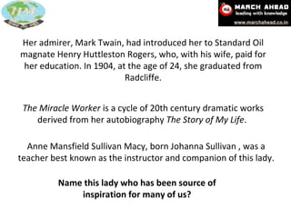 The Miracle Worker  is a cycle of 20th century dramatic works derived from her autobiography  The Story of My Life .  Her admirer, Mark Twain, had introduced her to Standard Oil magnate Henry Huttleston Rogers, who, with his wife, paid for her education. In 1904, at the age of 24, she graduated from Radcliffe. Anne Mansfield Sullivan Macy, born Johanna Sullivan , was a teacher best known as the instructor and companion of this lady. Name this lady who has been source of inspiration for many of us? 