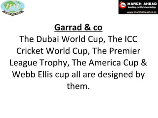 Garrad & co The Dubai World Cup, The ICC Cricket World Cup, The Premier League Trophy, The America Cup & Webb Ellis cup all are designed by them. 