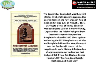 The Concert For Bangladesh was the event title for two benefit concerts organized by George Harrison and Ravi Shankar, held at noon and at 7:00 p.m. on August 1, 1971, playing to a total of 40,000 people at Madison Square Garden in New York City. Organized for the relief of refugees from East Pakistan (now independent Bangladesh) after the 1970 Bhola cyclone and during the 1971 Bangladesh atrocities and Bangladesh Liberation War, the event was the first benefit concert of this magnitude in world history. It featured an all-star supergroup of performers that included Bob Dylan, Eric Clapton, George Harrison, Billy Preston, Leon Russell, Badfinger, and Ringo Starr. 