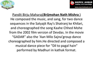 Pandit Birju Maharaj( Brijmohan Nath Mishra  ) He composed the music, and sang, for two dance sequences in the Satyajit Ray's Shatranj ke Khilari, and choreographed the song Kaahe Chhed Mohe from the 2002 film version of Devdas. In the movie “GADAR” also the ‘Aan Milo Sajna’group dance choreographed by him.He directed and composed a musical dance piece for “Dil to pagal hain” performed by Madhuri in kathak format. 