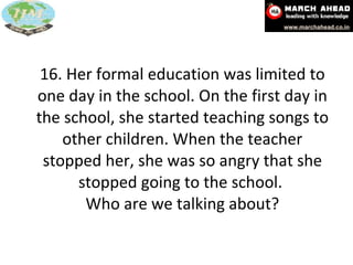 16. Her formal education was limited to one day in the school. On the first day in the school, she started teaching songs to other children. When the teacher stopped her, she was so angry that she stopped going to the school.  Who are we talking about? 