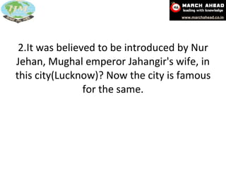 2.It was believed to be introduced by Nur Jehan, Mughal emperor Jahangir's wife, in this city(Lucknow)? Now the city is famous for the same. 