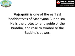 Vajrapāṇi  is one of the earliest bodhisattvas of Mahayana Buddhism.  He is the protector and guide of the Buddha, and rose to symbolize the Buddha's power. 