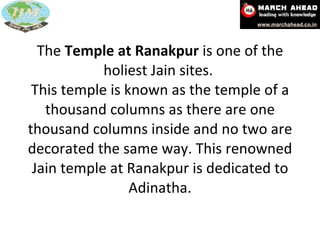 The  Temple at Ranakpur  is one of the holiest Jain sites.  This temple is known as the temple of a thousand columns as there are one thousand columns inside and no two are decorated the same way. This renowned Jain temple at Ranakpur is dedicated to Adinatha. 