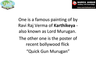 One is a famous painting of by Ravi Raj Verma of  Karthikeya  - also known as Lord Murugan.  The other one is the poster of recent bollywood flick  “ Quick Gun Murugan” 