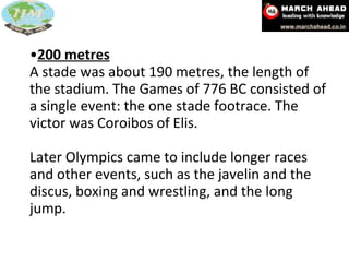 200 metres A stade was about 190 metres, the length of the stadium. The Games of 776 BC consisted of a single event: the one stade footrace. The victor was Coroibos of Elis.  Later Olympics came to include longer races and other events, such as the javelin and the discus, boxing and wrestling, and the long jump. 