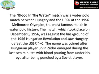 The  "Blood In The Water" match  was a water polo match between Hungary and the USSR at the 1956 Melbourne Olympics, the most famous match in water polo history. The match, which took place on December 6, 1956, was against the background of the 1956 Hungarian Revolution and saw Hungary defeat the USSR 4–0. The name was coined after Hungarian player Ervin Zádor emerged during the last two minutes with blood pouring from under his eye after being punched by a Soviet player. 