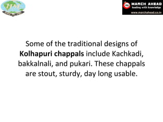 Some of the traditional designs of  Kolhapuri chappals  include Kachkadi, bakkalnali, and pukari. These chappals are stout, sturdy, day long usable. 