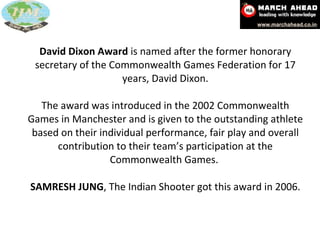 David Dixon Award  is named after the former honorary secretary of the Commonwealth Games Federation for 17 years, David Dixon.   The award was introduced in the 2002 Commonwealth Games in Manchester and is given to the outstanding athlete based on their individual performance, fair play and overall contribution to their team’s participation at the Commonwealth Games.   SAMRESH JUNG ,   The Indian Shooter got this award in 2006. 