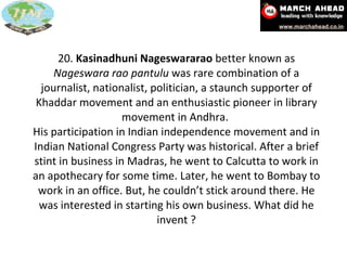 20.  Kasinadhuni Nageswararao  better known as  Nageswara rao pantulu  was rare combination of a journalist, nationalist, politician, a staunch supporter of Khaddar movement and an enthusiastic pioneer in library movement in Andhra.  His participation in Indian independence movement and in Indian National Congress Party was historical. After a brief stint in business in Madras, he went to Calcutta to work in an apothecary for some time. Later, he went to Bombay to work in an office. But, he couldn’t stick around there. He was interested in starting his own business. What did he invent ? 