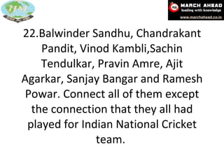 22.Balwinder Sandhu, Chandrakant Pandit, Vinod Kambli,Sachin Tendulkar, Pravin Amre, Ajit Agarkar, Sanjay Bangar and Ramesh Powar. Connect all of them except the connection that they all had played for Indian National Cricket team.  